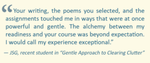 A quote from a recent student in the "Gentler Approach to Clearing Clutter" class. A quote from a recent student in the "Gentler Approach to Clearing Clutter" class.